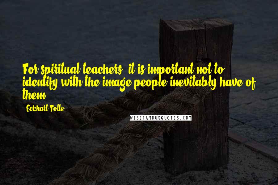 Eckhart Tolle Quotes: For spiritual teachers, it is important not to identify with the image people inevitably have of them.