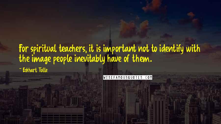 Eckhart Tolle Quotes: For spiritual teachers, it is important not to identify with the image people inevitably have of them.