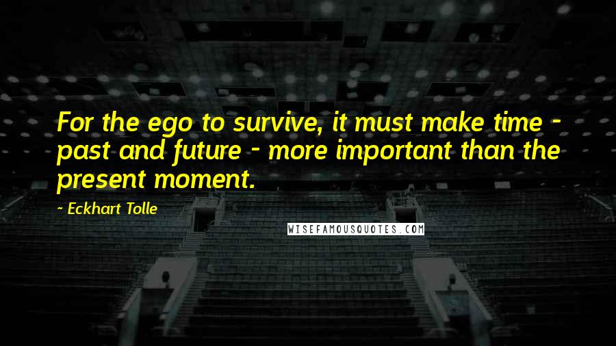 Eckhart Tolle Quotes: For the ego to survive, it must make time - past and future - more important than the present moment.