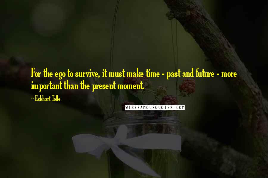 Eckhart Tolle Quotes: For the ego to survive, it must make time - past and future - more important than the present moment.