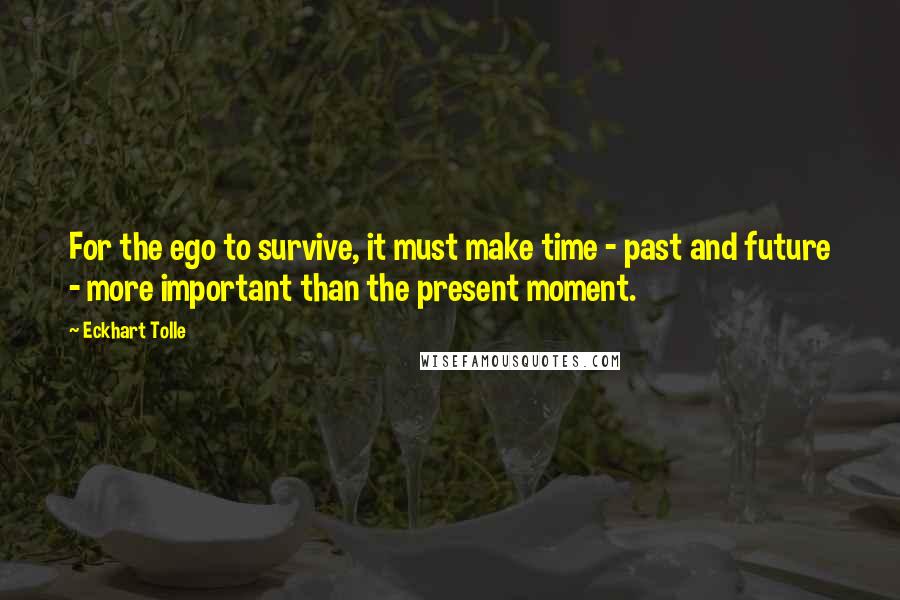 Eckhart Tolle Quotes: For the ego to survive, it must make time - past and future - more important than the present moment.