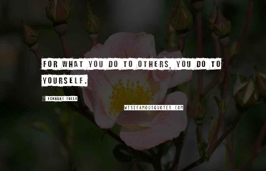 Eckhart Tolle Quotes: For what you do to others, you do to yourself.