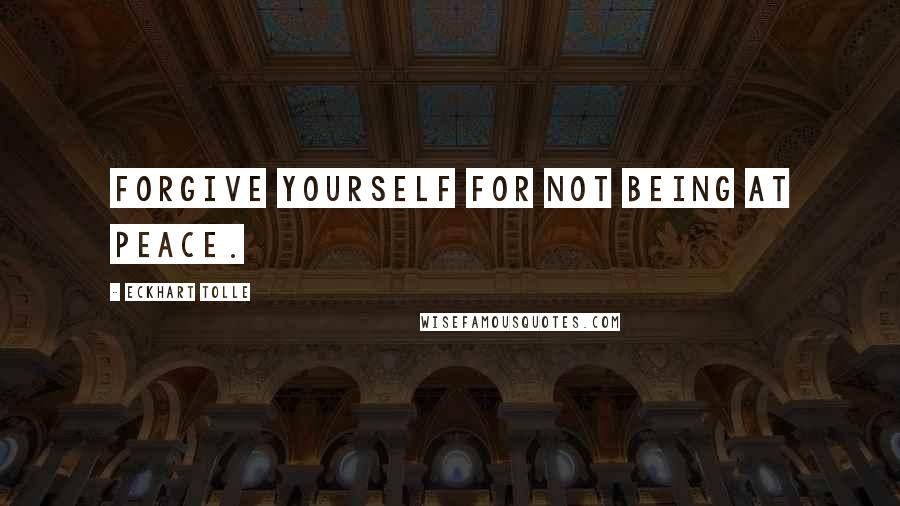 Eckhart Tolle Quotes: Forgive yourself for not being at peace.