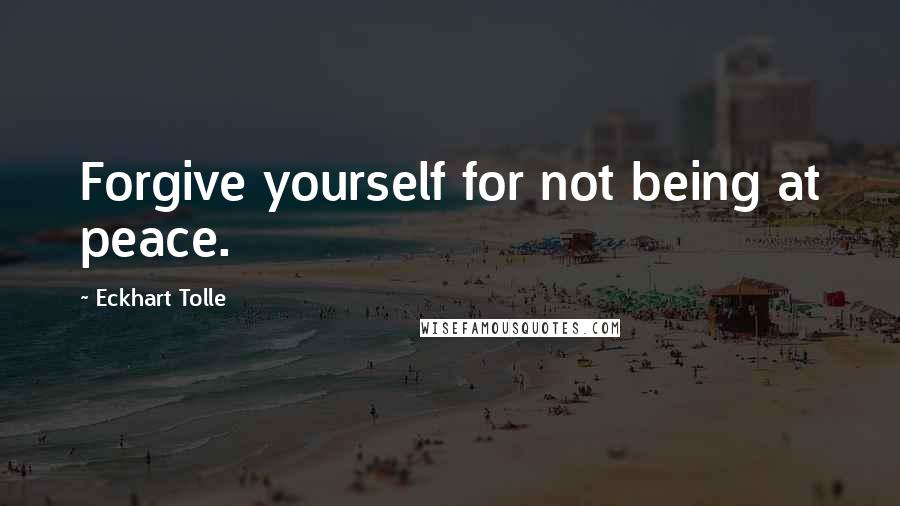 Eckhart Tolle Quotes: Forgive yourself for not being at peace.