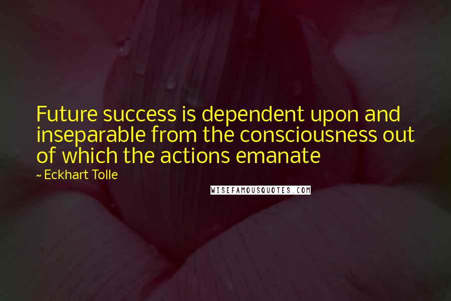 Eckhart Tolle Quotes: Future success is dependent upon and inseparable from the consciousness out of which the actions emanate