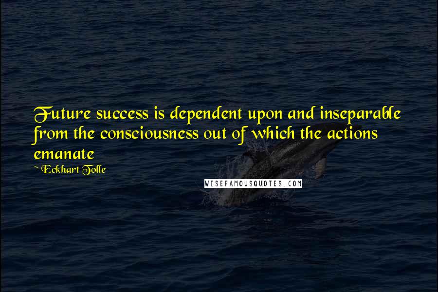 Eckhart Tolle Quotes: Future success is dependent upon and inseparable from the consciousness out of which the actions emanate