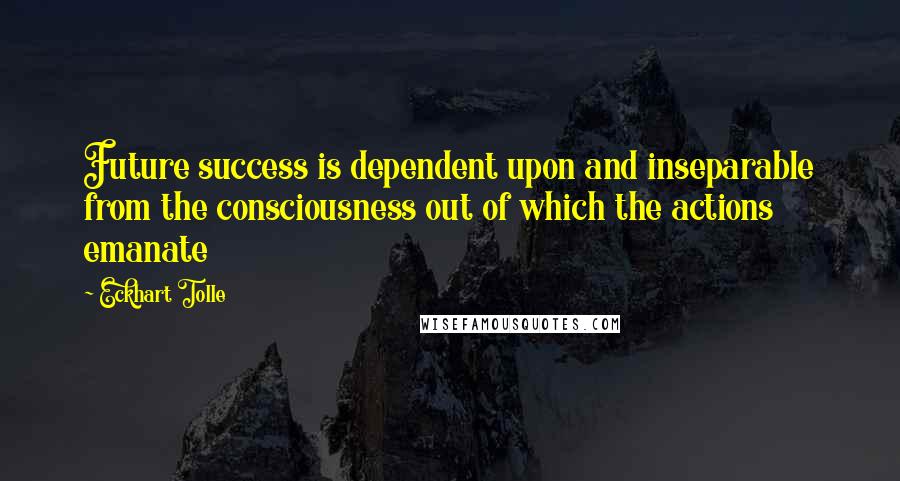 Eckhart Tolle Quotes: Future success is dependent upon and inseparable from the consciousness out of which the actions emanate