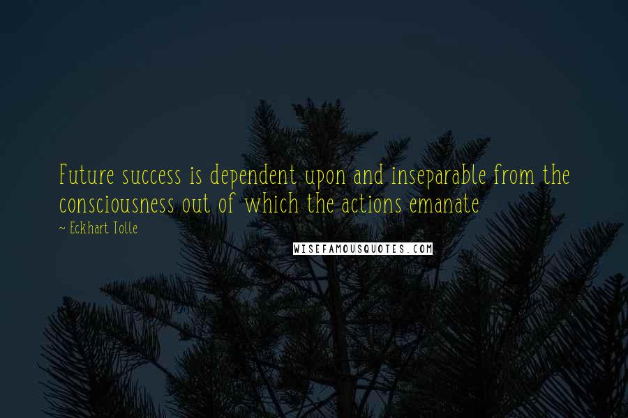 Eckhart Tolle Quotes: Future success is dependent upon and inseparable from the consciousness out of which the actions emanate