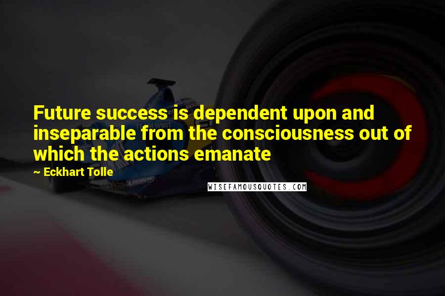 Eckhart Tolle Quotes: Future success is dependent upon and inseparable from the consciousness out of which the actions emanate