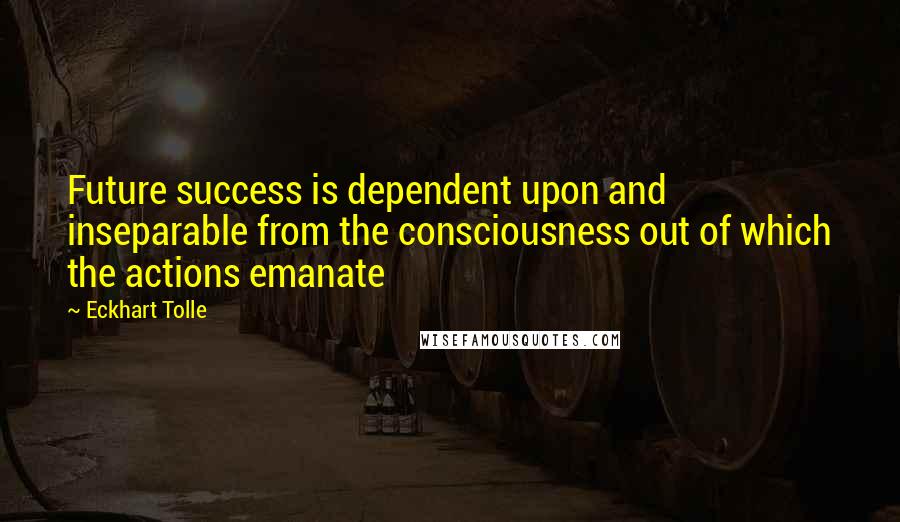 Eckhart Tolle Quotes: Future success is dependent upon and inseparable from the consciousness out of which the actions emanate