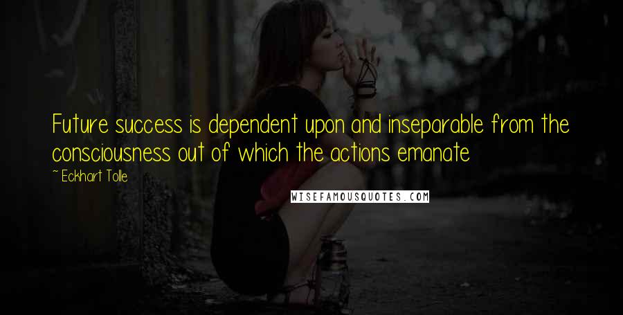 Eckhart Tolle Quotes: Future success is dependent upon and inseparable from the consciousness out of which the actions emanate