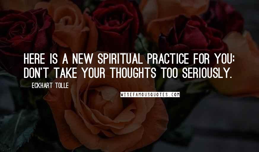 Eckhart Tolle Quotes: Here is a new spiritual practice for you: don't take your thoughts too seriously.