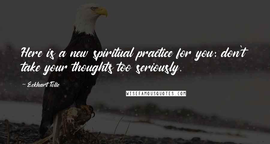 Eckhart Tolle Quotes: Here is a new spiritual practice for you: don't take your thoughts too seriously.