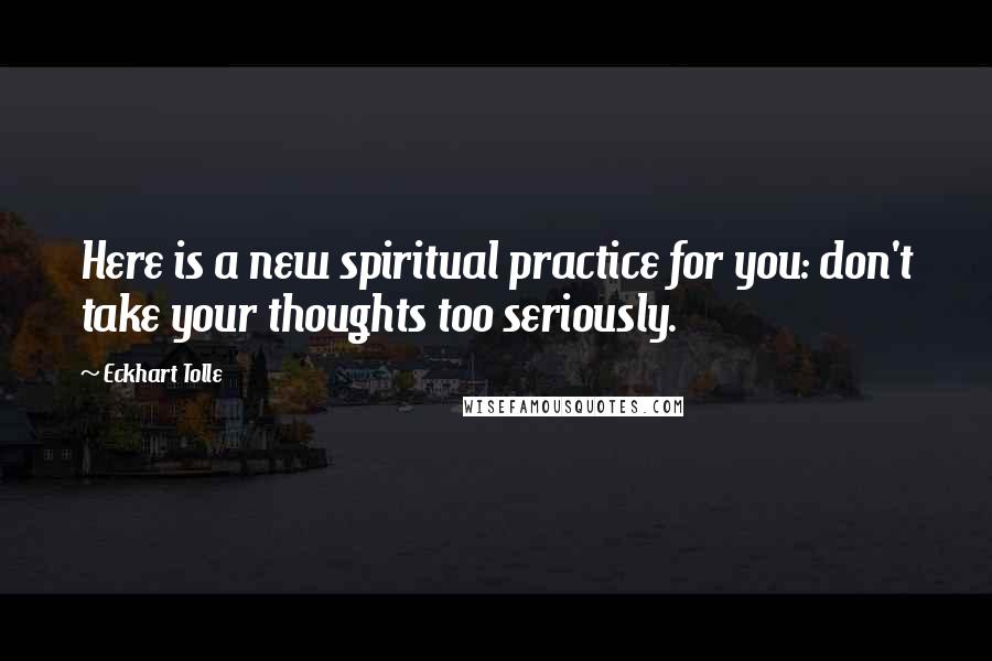 Eckhart Tolle Quotes: Here is a new spiritual practice for you: don't take your thoughts too seriously.