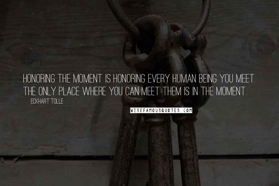 Eckhart Tolle Quotes: Honoring the moment is honoring every human being you meet. The only place where you can meet them is in the moment.