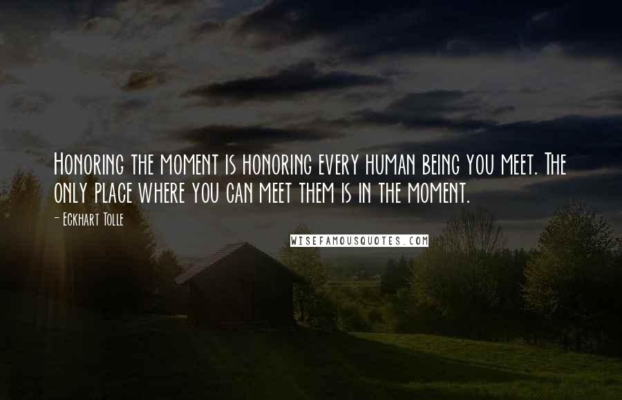 Eckhart Tolle Quotes: Honoring the moment is honoring every human being you meet. The only place where you can meet them is in the moment.