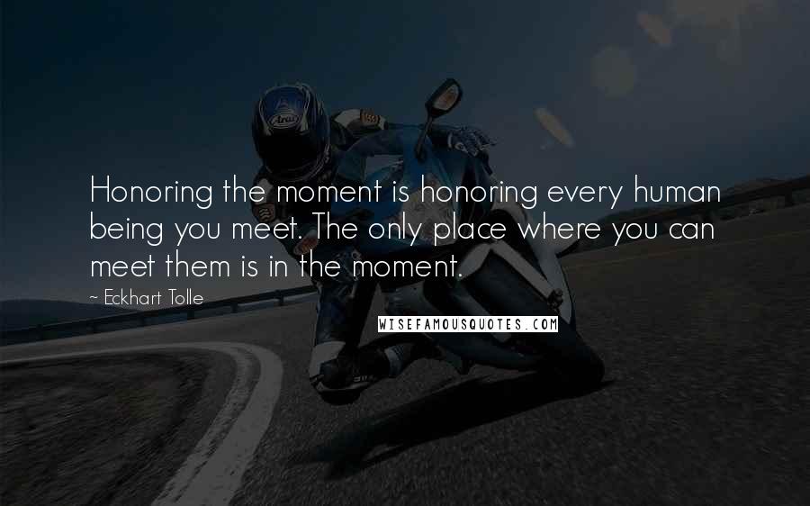 Eckhart Tolle Quotes: Honoring the moment is honoring every human being you meet. The only place where you can meet them is in the moment.