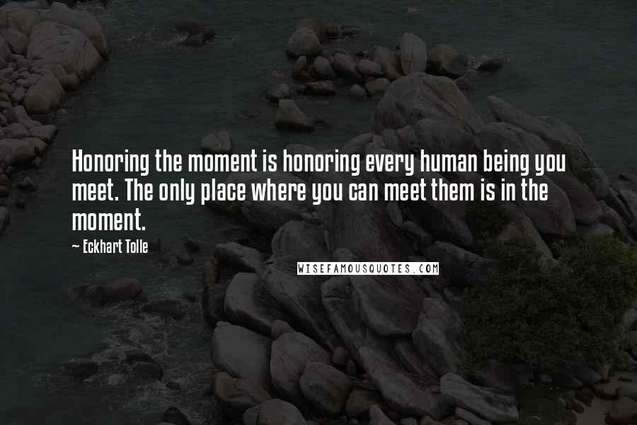 Eckhart Tolle Quotes: Honoring the moment is honoring every human being you meet. The only place where you can meet them is in the moment.