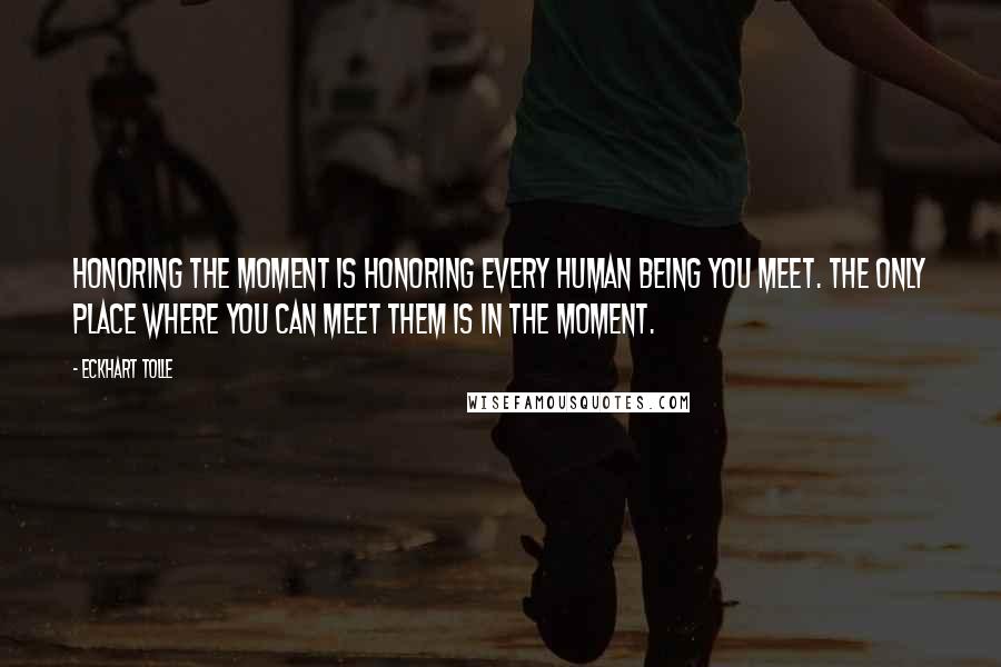Eckhart Tolle Quotes: Honoring the moment is honoring every human being you meet. The only place where you can meet them is in the moment.