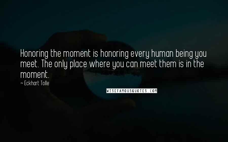 Eckhart Tolle Quotes: Honoring the moment is honoring every human being you meet. The only place where you can meet them is in the moment.