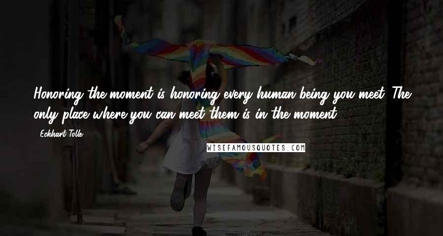 Eckhart Tolle Quotes: Honoring the moment is honoring every human being you meet. The only place where you can meet them is in the moment.