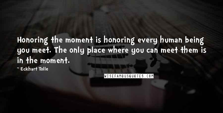 Eckhart Tolle Quotes: Honoring the moment is honoring every human being you meet. The only place where you can meet them is in the moment.