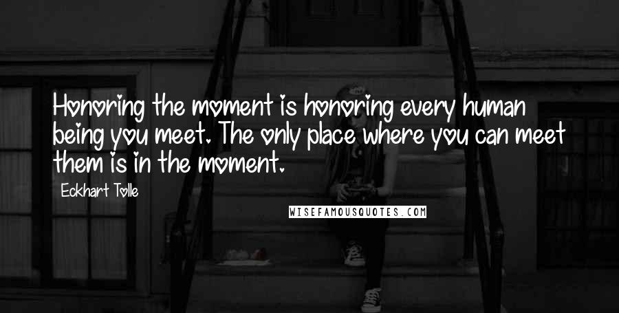 Eckhart Tolle Quotes: Honoring the moment is honoring every human being you meet. The only place where you can meet them is in the moment.