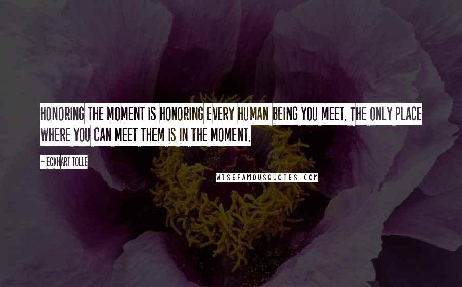 Eckhart Tolle Quotes: Honoring the moment is honoring every human being you meet. The only place where you can meet them is in the moment.