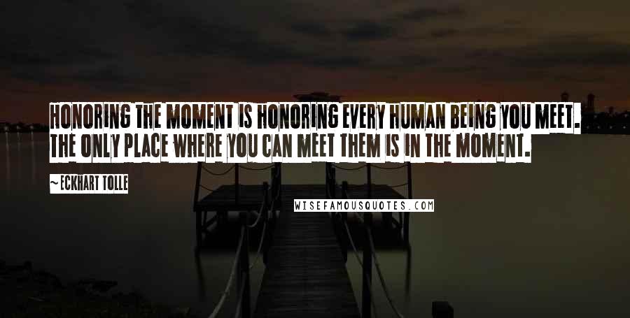 Eckhart Tolle Quotes: Honoring the moment is honoring every human being you meet. The only place where you can meet them is in the moment.