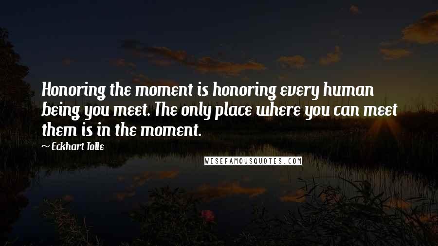 Eckhart Tolle Quotes: Honoring the moment is honoring every human being you meet. The only place where you can meet them is in the moment.