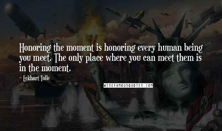 Eckhart Tolle Quotes: Honoring the moment is honoring every human being you meet. The only place where you can meet them is in the moment.