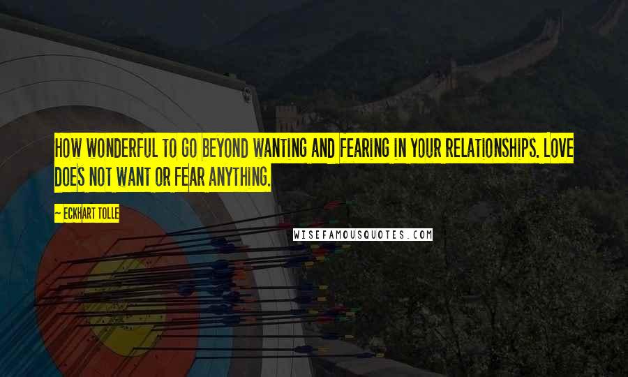 Eckhart Tolle Quotes: How wonderful to go beyond wanting and fearing in your relationships. Love does not want or fear anything.