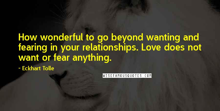 Eckhart Tolle Quotes: How wonderful to go beyond wanting and fearing in your relationships. Love does not want or fear anything.