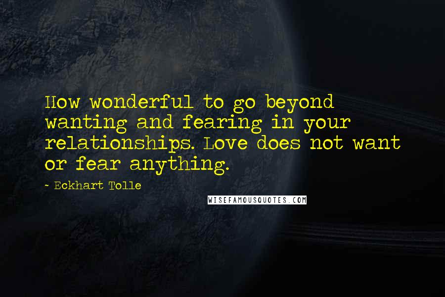 Eckhart Tolle Quotes: How wonderful to go beyond wanting and fearing in your relationships. Love does not want or fear anything.