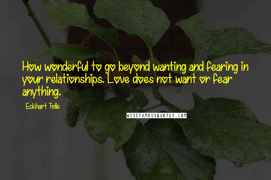 Eckhart Tolle Quotes: How wonderful to go beyond wanting and fearing in your relationships. Love does not want or fear anything.