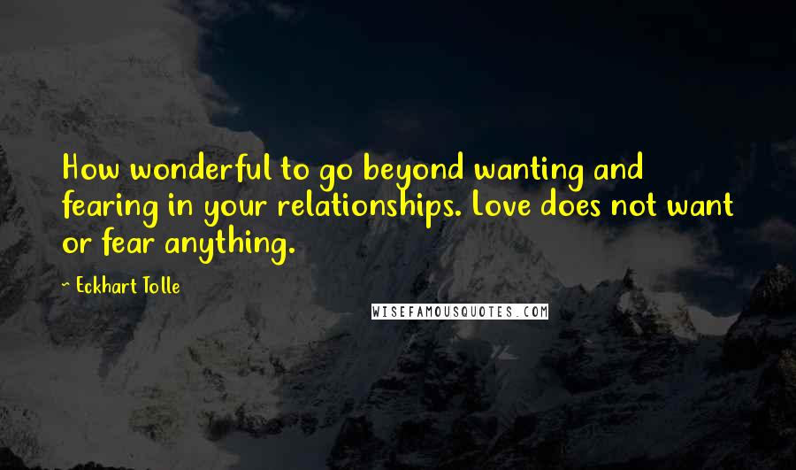 Eckhart Tolle Quotes: How wonderful to go beyond wanting and fearing in your relationships. Love does not want or fear anything.