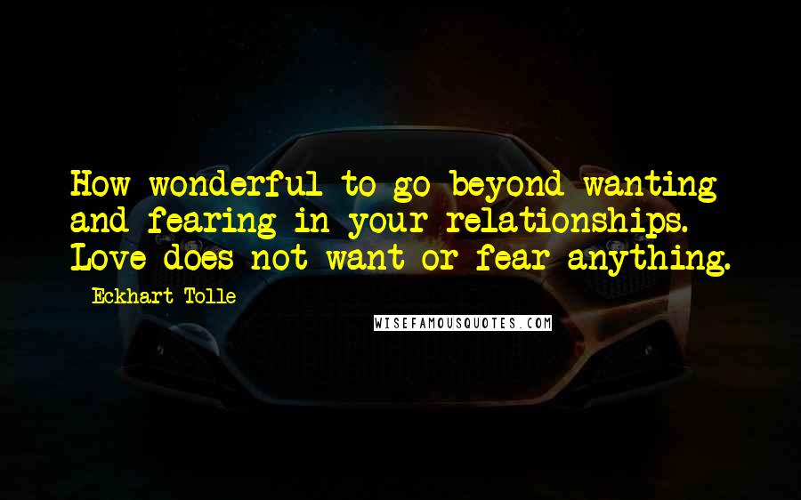 Eckhart Tolle Quotes: How wonderful to go beyond wanting and fearing in your relationships. Love does not want or fear anything.