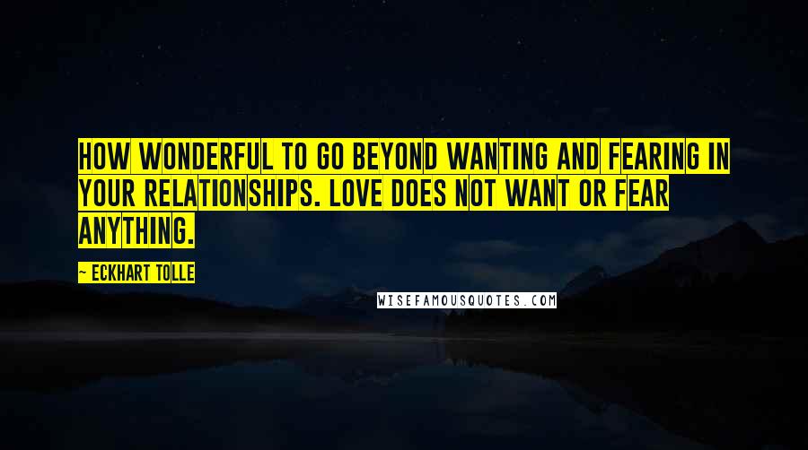 Eckhart Tolle Quotes: How wonderful to go beyond wanting and fearing in your relationships. Love does not want or fear anything.