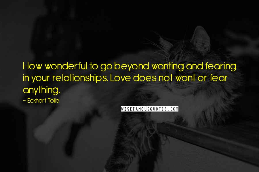 Eckhart Tolle Quotes: How wonderful to go beyond wanting and fearing in your relationships. Love does not want or fear anything.