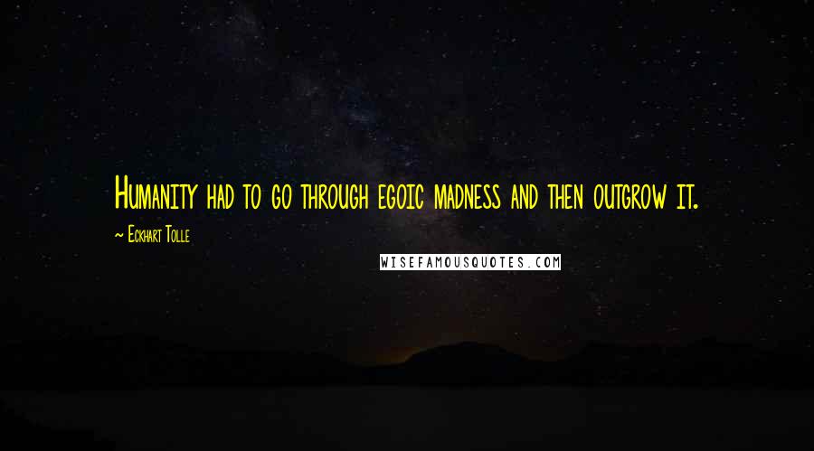 Eckhart Tolle Quotes: Humanity had to go through egoic madness and then outgrow it.