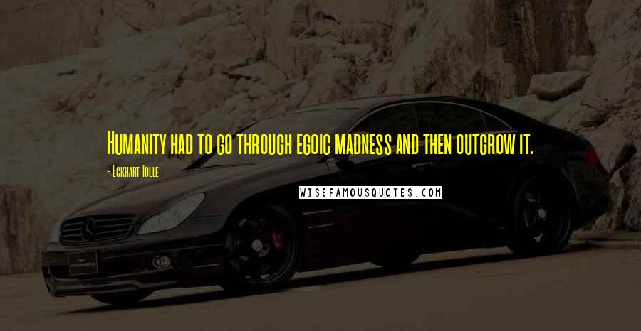 Eckhart Tolle Quotes: Humanity had to go through egoic madness and then outgrow it.