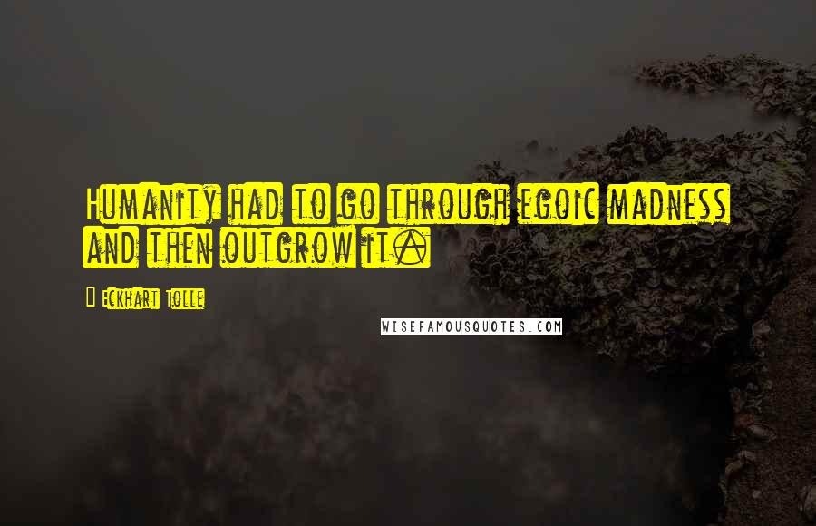 Eckhart Tolle Quotes: Humanity had to go through egoic madness and then outgrow it.