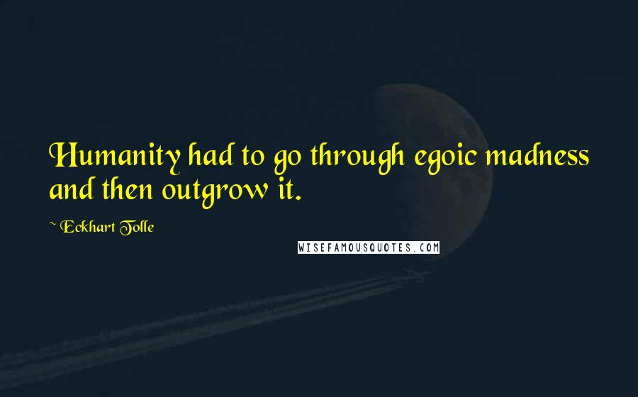 Eckhart Tolle Quotes: Humanity had to go through egoic madness and then outgrow it.