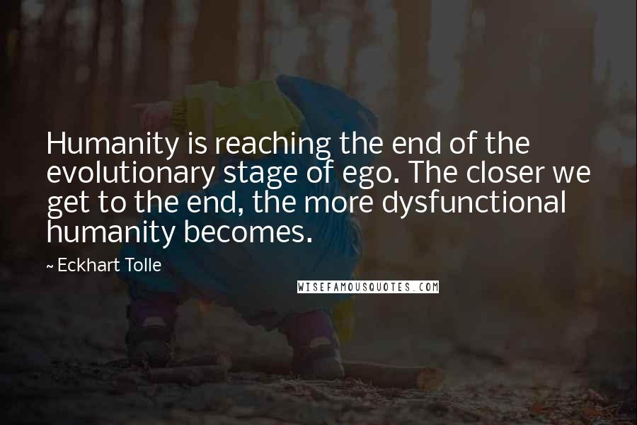 Eckhart Tolle Quotes: Humanity is reaching the end of the evolutionary stage of ego. The closer we get to the end, the more dysfunctional humanity becomes.