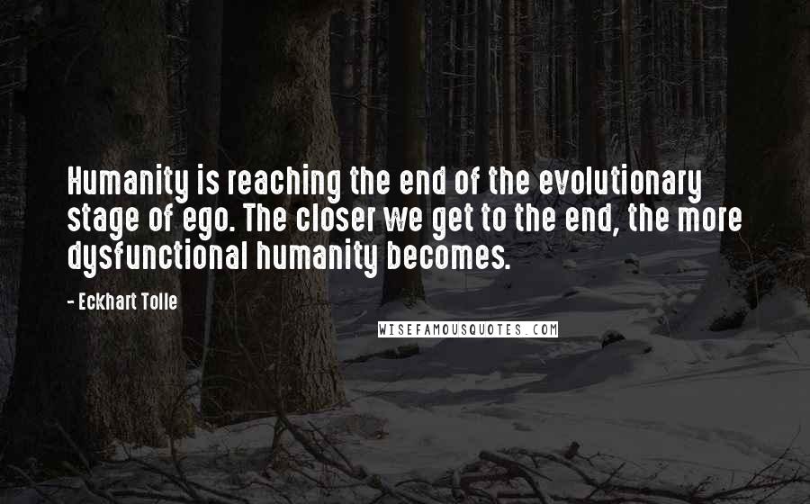 Eckhart Tolle Quotes: Humanity is reaching the end of the evolutionary stage of ego. The closer we get to the end, the more dysfunctional humanity becomes.