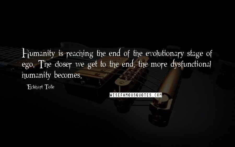 Eckhart Tolle Quotes: Humanity is reaching the end of the evolutionary stage of ego. The closer we get to the end, the more dysfunctional humanity becomes.