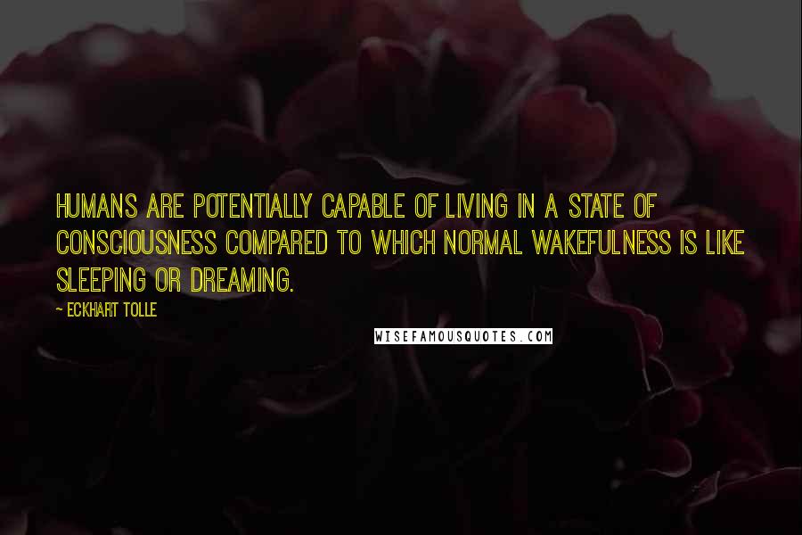 Eckhart Tolle Quotes: Humans are potentially capable of living in a state of consciousness compared to which normal wakefulness is like sleeping or dreaming.