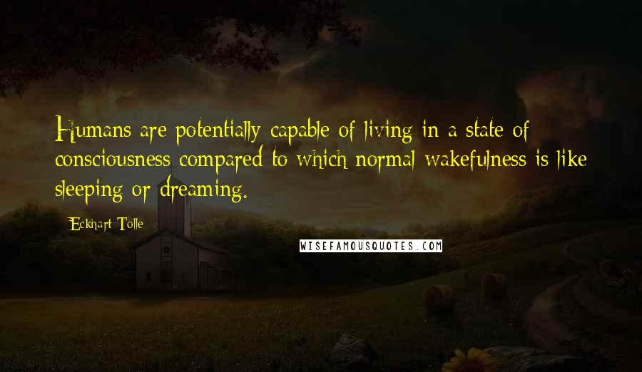 Eckhart Tolle Quotes: Humans are potentially capable of living in a state of consciousness compared to which normal wakefulness is like sleeping or dreaming.