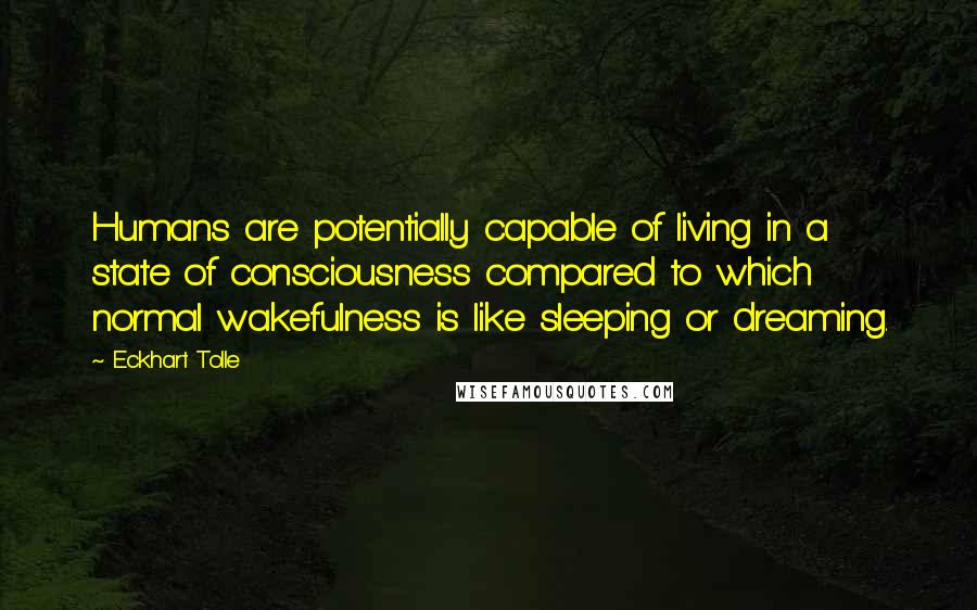 Eckhart Tolle Quotes: Humans are potentially capable of living in a state of consciousness compared to which normal wakefulness is like sleeping or dreaming.