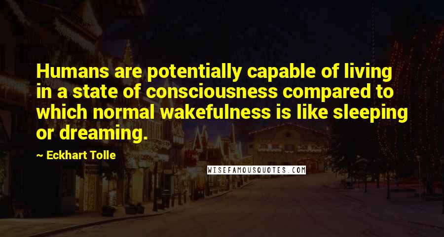 Eckhart Tolle Quotes: Humans are potentially capable of living in a state of consciousness compared to which normal wakefulness is like sleeping or dreaming.